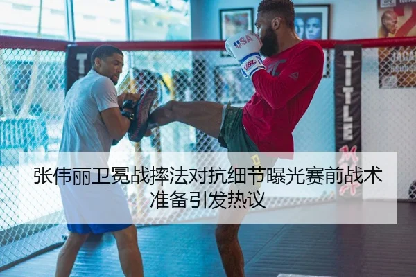 张伟丽卫冕战摔法对抗细节曝光赛前战术准备引发热议