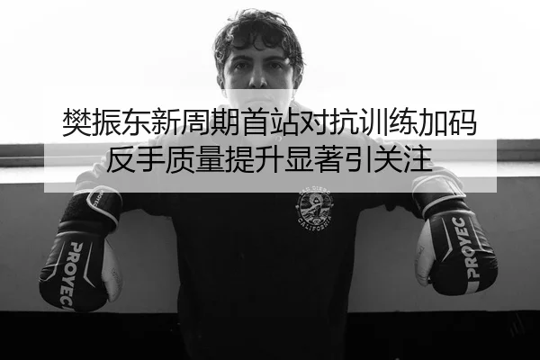 樊振东新周期首站对抗训练加码 反手质量提升显著引关注